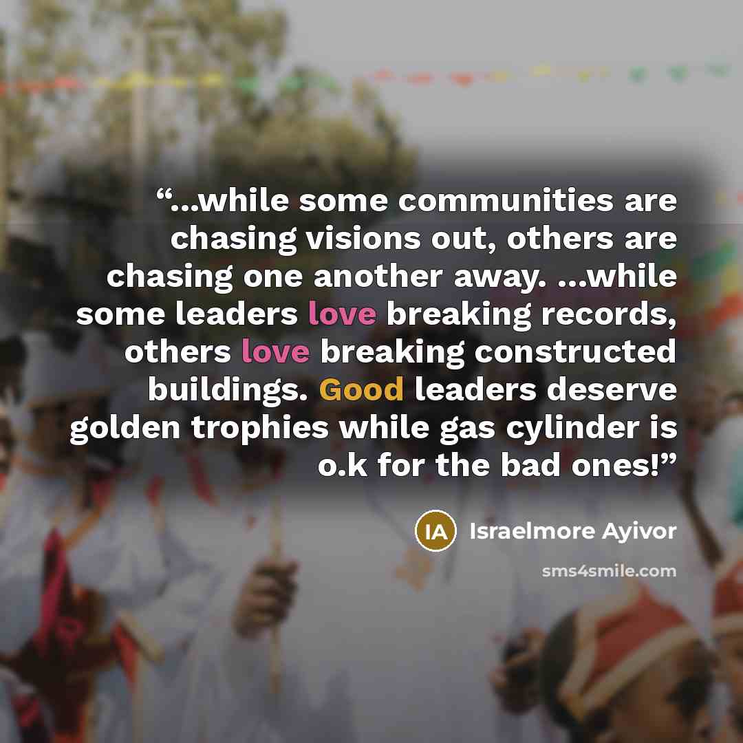 “...while some communities are chasing visions out, others are chasing one another away. …while some leaders love breaking records, others love breaking constructed buildings. Good leaders deserve golden trophies while gas cylinder is o.k for the bad ones!” quote by Israelmore Ayivor
