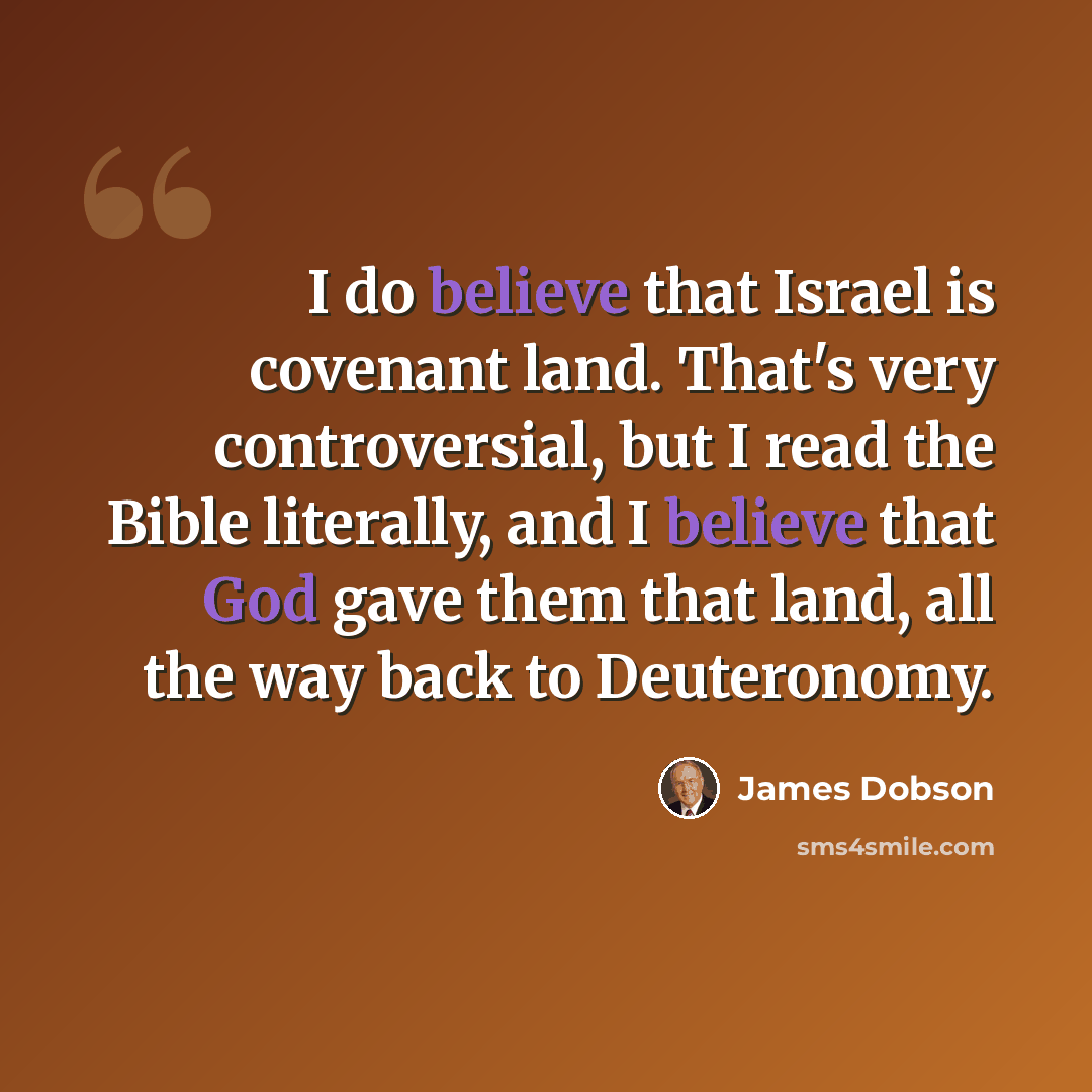 “I do believe that Israel is covenant land. That's very controversial, but I read the Bible literally, and I believe that God gave them that land, all the way back to Deuteronomy.” quote by James Dobson