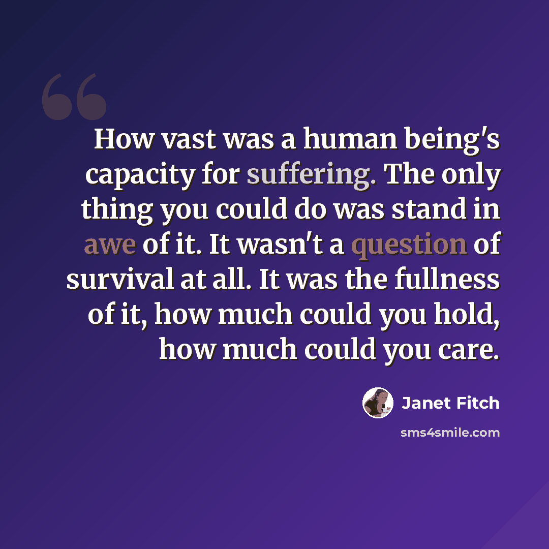 “How vast was a human being's capacity for suffering. The only thing you could do was stand in awe of it. It wasn't a question of survival at all. It was the fullness of it, how much could you hold, how much could you care.” quote by Janet Fitch