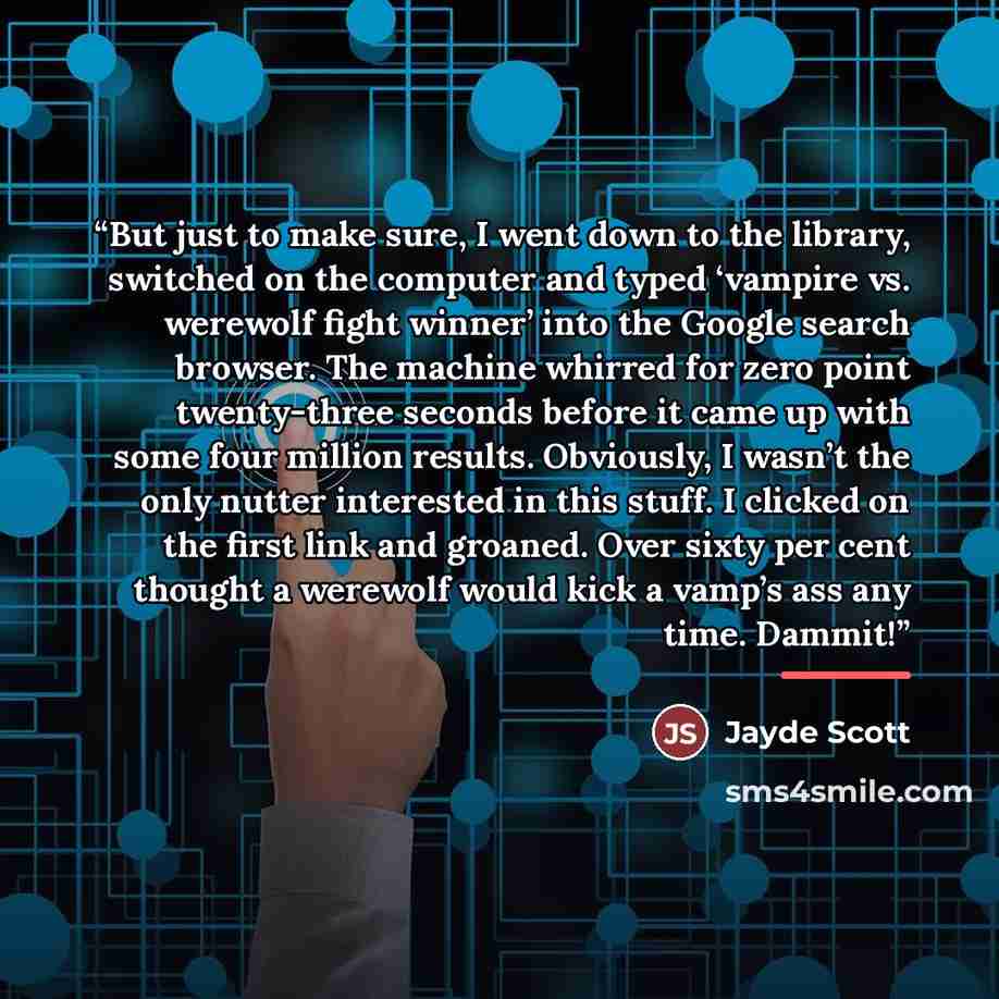 “But just to make sure, I went down to the library, switched on the computer and typed ‘vampire vs. werewolf fight winner’ into the Google search browser. The machine whirred for zero point twenty-three seconds before it came up with some four million results. Obviously, I wasn’t the only nutter…” quote by Jayde Scott