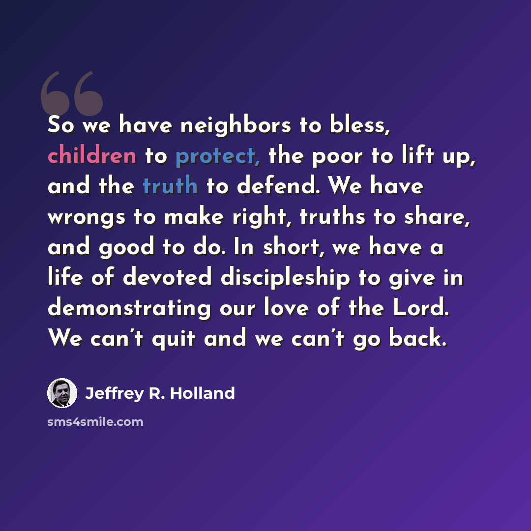 “So we have neighbors to bless, children to protect, the poor to lift up, and the truth to defend. We have wrongs to make right, truths to share, and good to do. In short, we have a life of devoted discipleship to give in demonstrating our love of the Lord. We can’t quit and we can’t go back.” quote by Jeffrey R. Holland