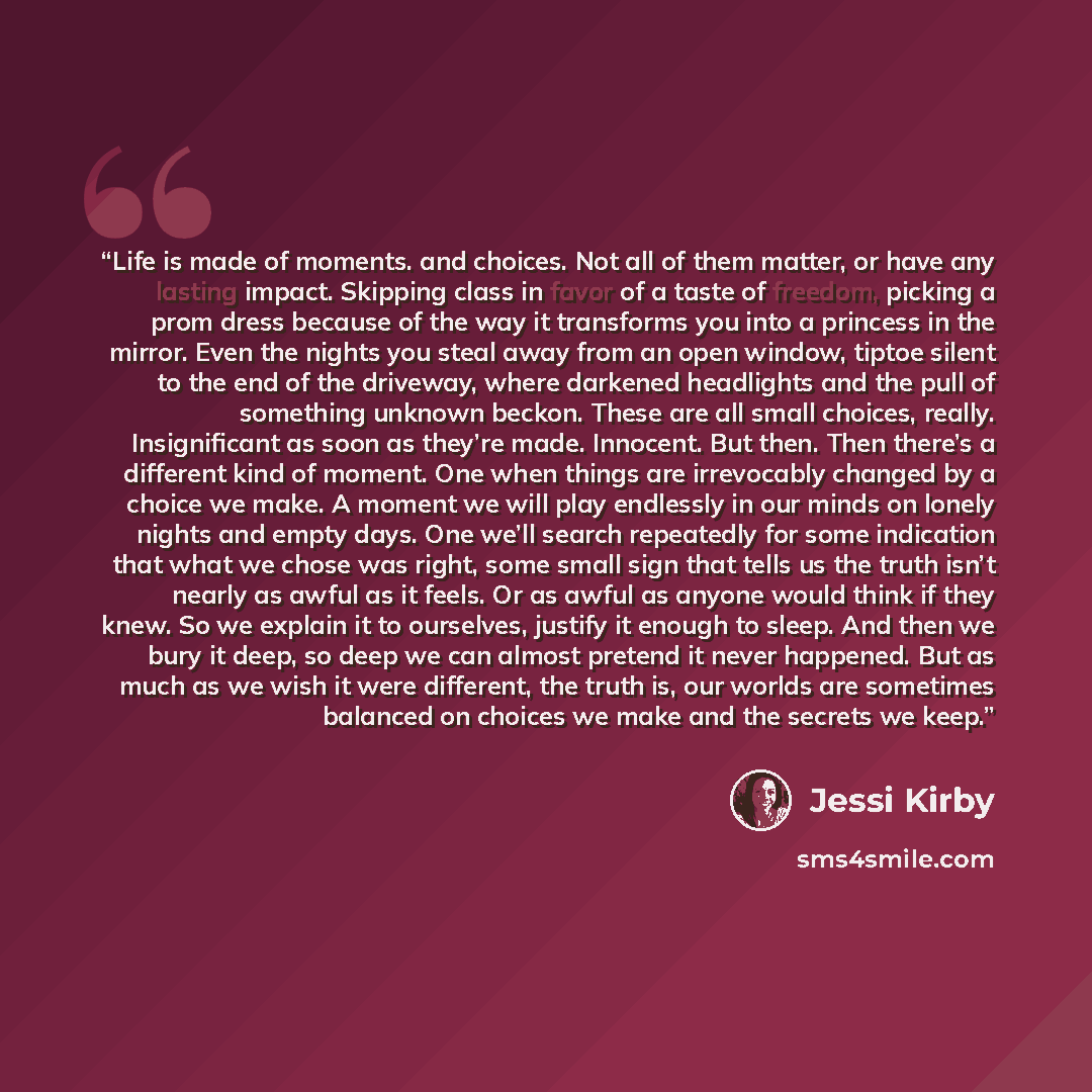 “Life is made of moments. and choices. Not all of them matter, or have any lasting impact. Skipping class in favor of a taste of freedom, picking a prom dress because of the way it transforms you into a princess in the mirror. Even the nights you steal away from an open window, tiptoe silent to the…” quote by Jessi Kirby