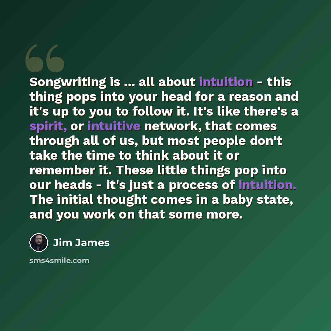 “Songwriting is ... all about intuition - this thing pops into your head for a reason and it's up to you to follow it. It's like there's a spirit, or intuitive network, that comes through all of us, but most people don't take the time to think about it or remember it. These little things pop into…” quote by Jim James