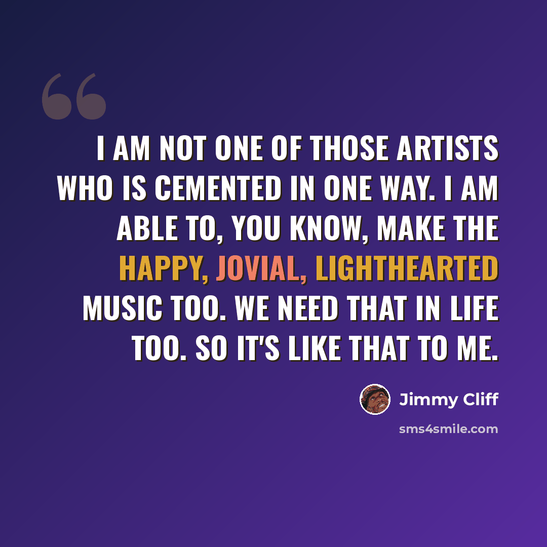 “I am not one of those artists who is cemented in one way. I am able to, you know, make the happy, jovial, lighthearted music too. We need that in life too. So it's like that to me.” quote by Jimmy Cliff