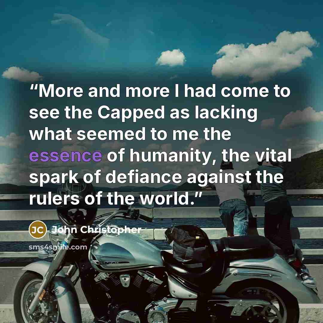 “More and more I had come to see the Capped as lacking what seemed to me the essence of humanity, the vital spark of defiance against the rulers of the world.” quote by John Christopher