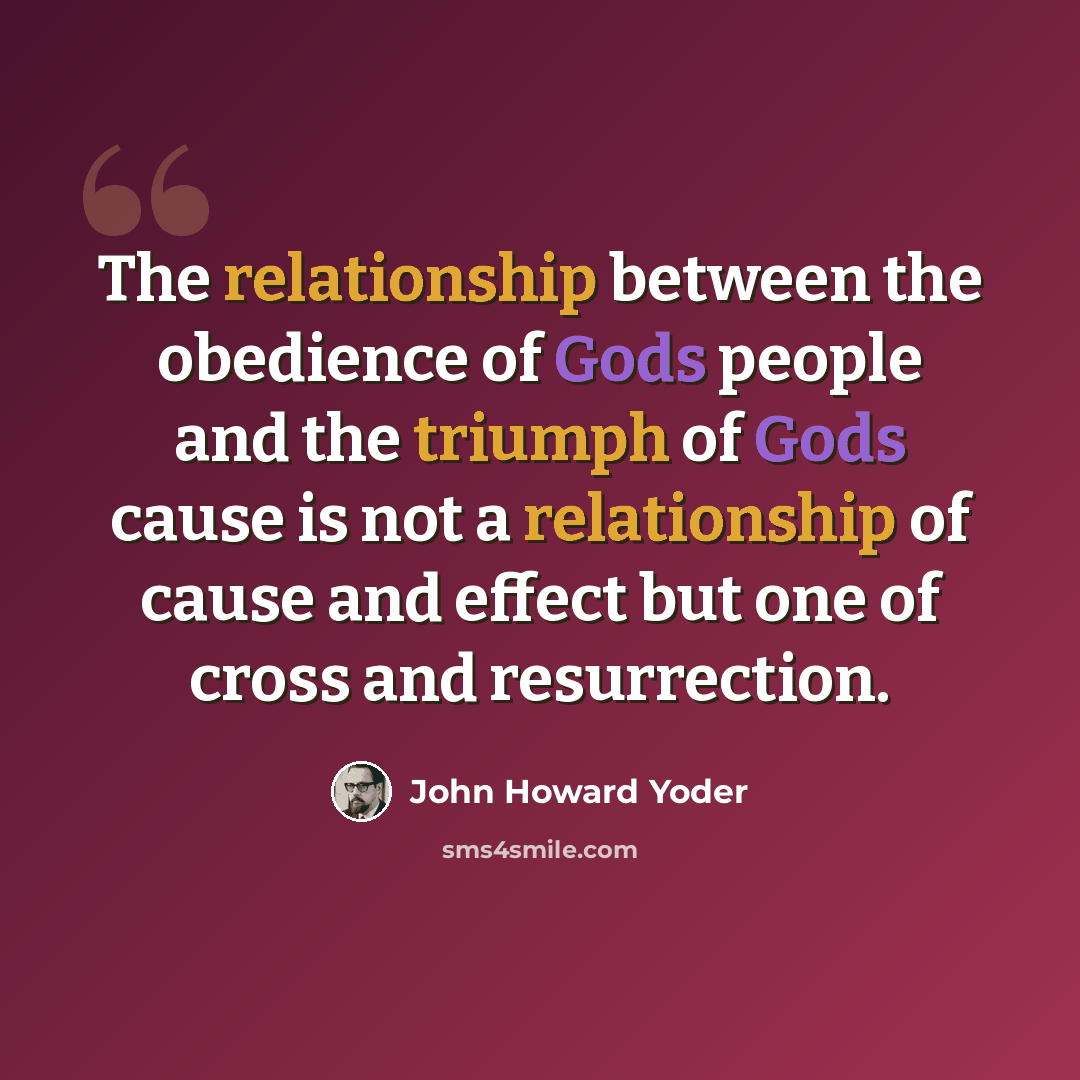 “The relationship between the obedience of Gods people and the triumph of Gods cause is not a relationship of cause and effect but one of cross and resurrection.” quote by John Howard Yoder