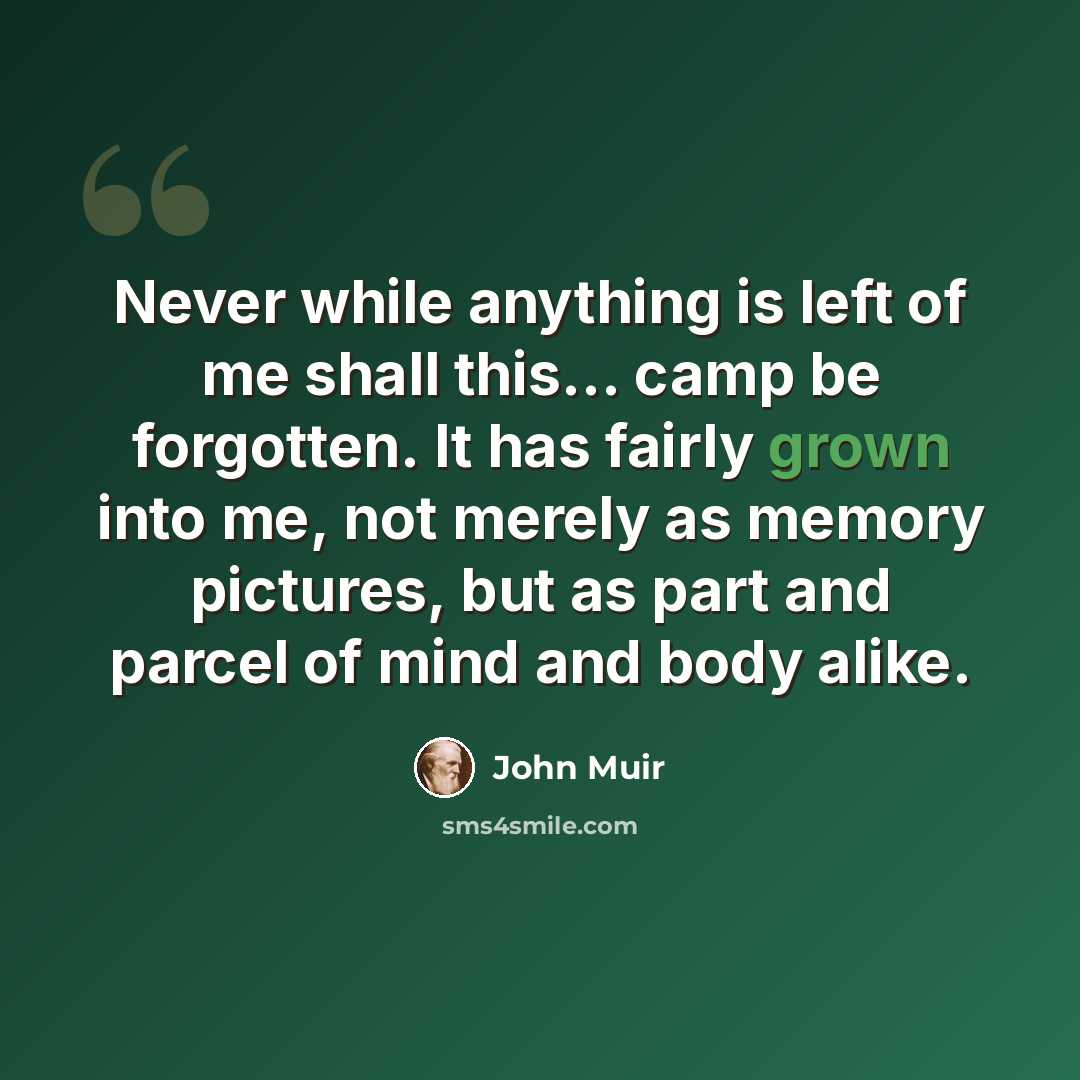 “Never while anything is left of me shall this... camp be forgotten. It has fairly grown into me, not merely as memory pictures, but as part and parcel of mind and body alike.” quote by John Muir