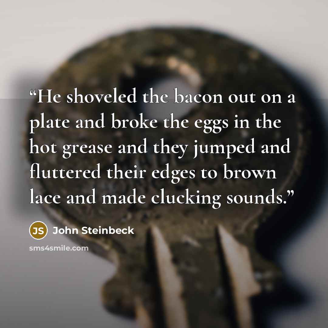 “He shoveled the bacon out on a plate and broke the eggs in the hot grease and they jumped and fluttered their edges to brown lace and made clucking sounds.” quote by John Steinbeck