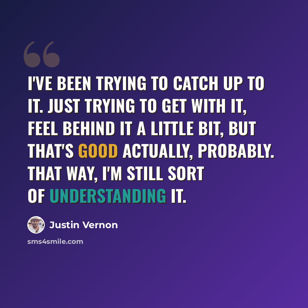 “I've been trying to catch up to it. Just trying to get with it, feel behind it a little bit, but that's good actually, probably. That way, I'm still sort of understanding it.” quote by Justin Vernon