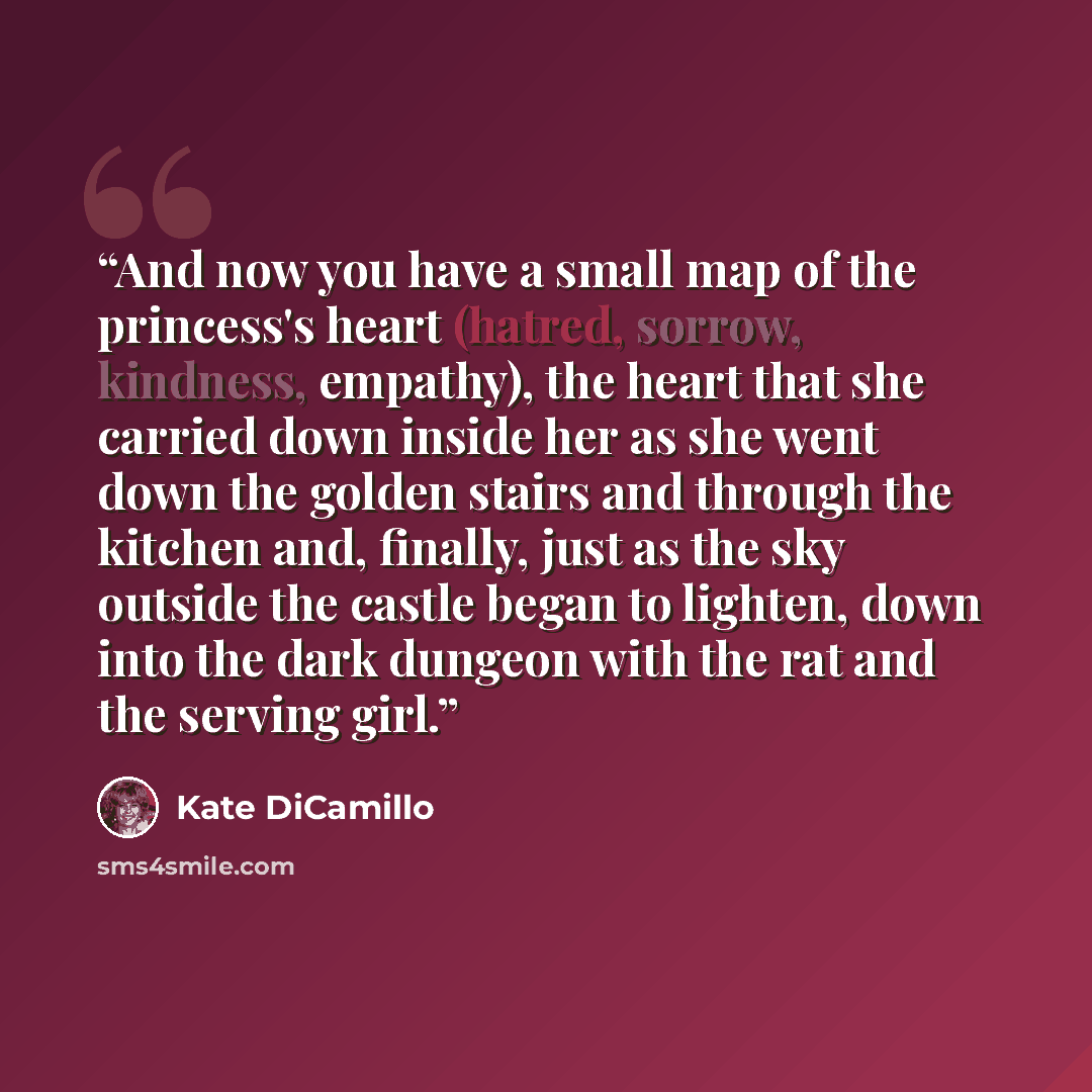 “And now you have a small map of the princess's heart (hatred, sorrow, kindness, empathy), the heart that she carried down inside her as she went down the golden stairs and through the kitchen and, finally, just as the sky outside the castle began to lighten, down into the dark dungeon with the rat…” quote by Kate DiCamillo