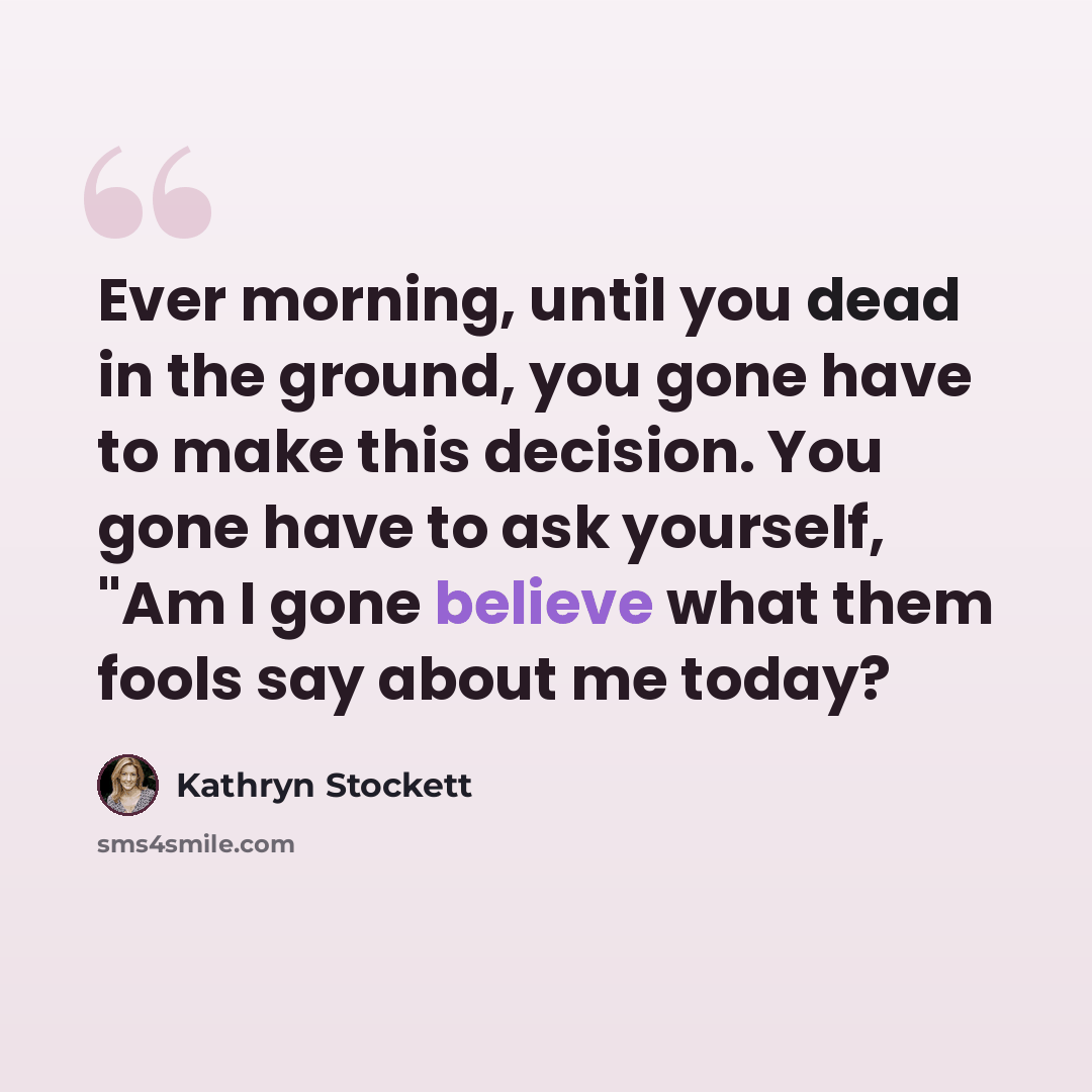 “Ever morning, until you dead in the ground, you gone have to make this decision. You gone have to ask yourself, "Am I gone believe what them fools say about me today?” quote by Kathryn Stockett