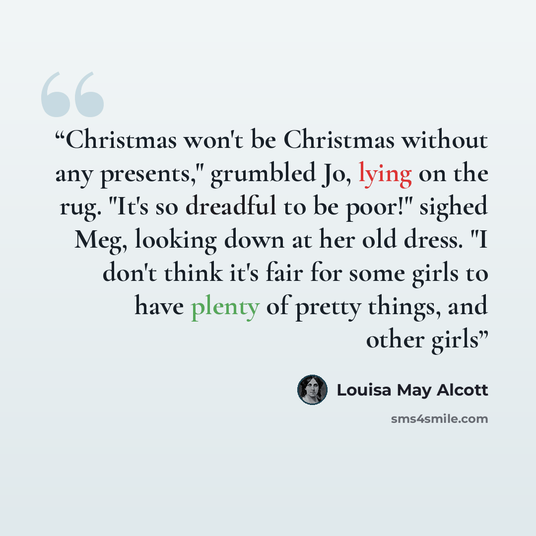 “Christmas won't be Christmas without any presents," grumbled Jo, lying on the rug. "It's so dreadful to be poor!" sighed Meg, looking down at her old dress. "I don't think it's fair for some girls to have plenty of pretty things, and other girls” quote by Louisa May Alcott