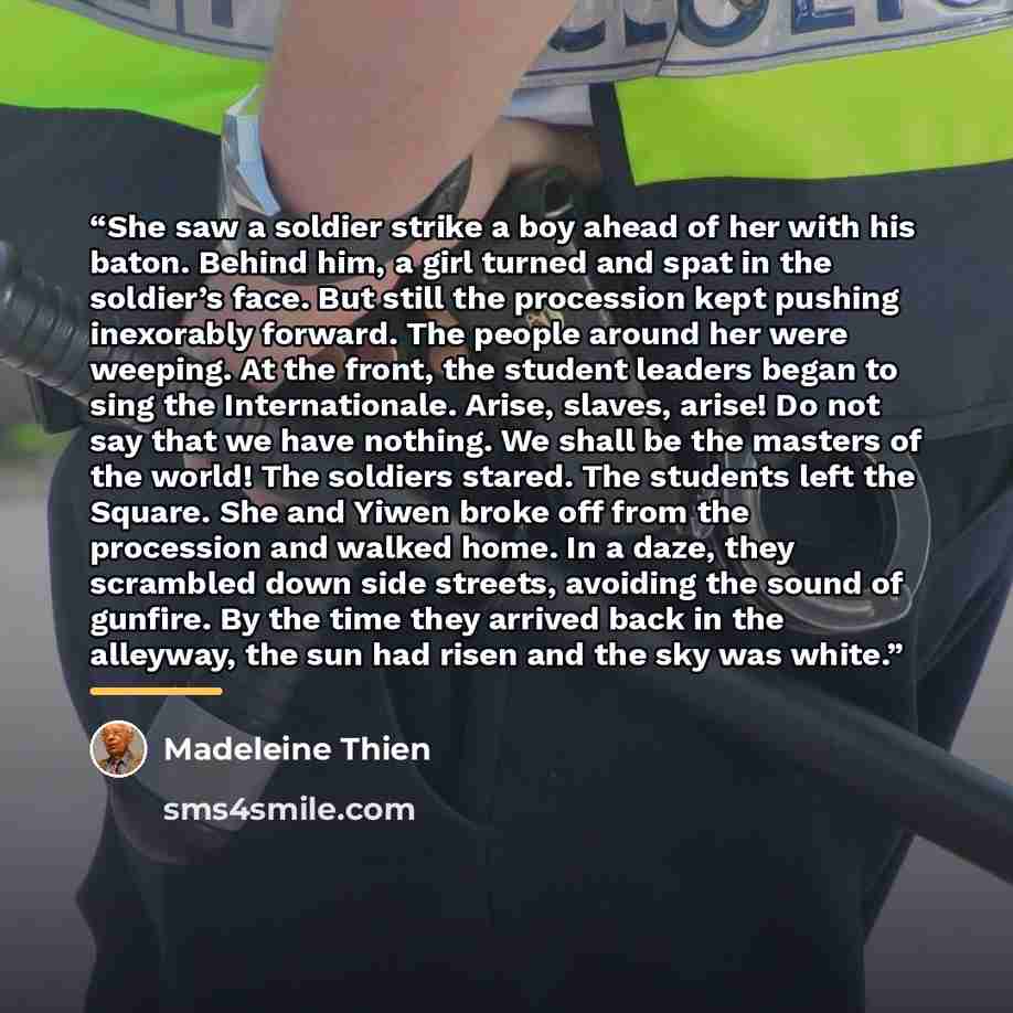 “She saw a soldier strike a boy ahead of her with his baton. Behind him, a girl turned and spat in the soldier’s face. But still the procession kept pushing inexorably forward. The people around her were weeping. At the front, the student leaders began to sing the Internationale. Arise, slaves…” quote by Madeleine Thien