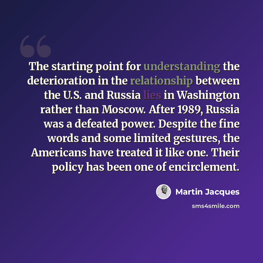 “The starting point for understanding the deterioration in the relationship between the U.S. and Russia lies in Washington rather than Moscow. After 1989, Russia was a defeated power. Despite the fine words and some limited gestures, the Americans have treated it like one. Their policy has been one…” quote by Martin Jacques