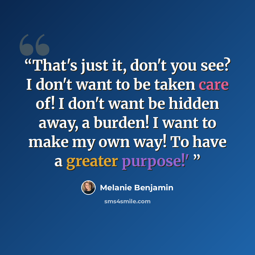 “That's just it, don't you see? I don't want to be taken care of! I don't want be hidden away, a burden! I want to make my own way! To have a greater purpose!'” quote by Melanie Benjamin