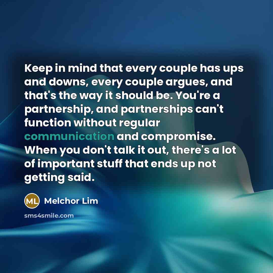 “Keep in mind that every couple has ups and downs, every couple argues, and that's the way it should be. You're a partnership, and partnerships can't function without regular communication and compromise. When you don't talk it out, there's a lot of important stuff that ends up not getting said.” quote by Melchor Lim