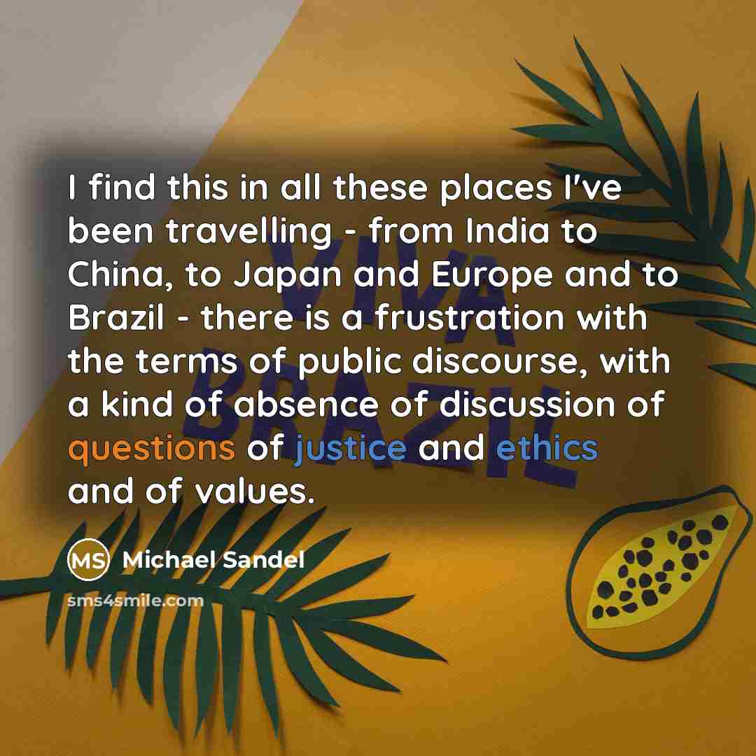 “I find this in all these places I've been travelling - from India to China, to Japan and Europe and to Brazil - there is a frustration with the terms of public discourse, with a kind of absence of discussion of questions of justice and ethics and of values.” quote by Michael Sandel
