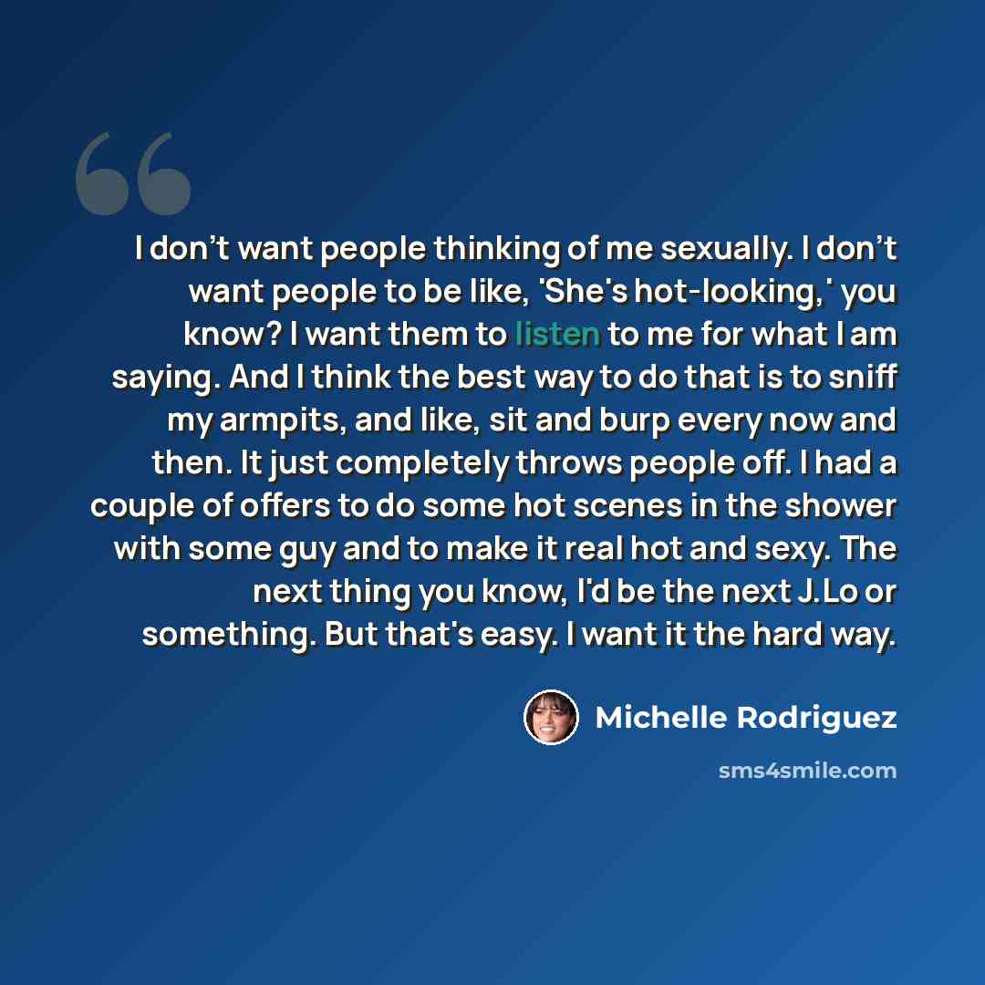 “I don't want people thinking of me sexually. I don't want people to be like, 'She's hot-looking,' you know? I want them to listen to me for what I am saying. And I think the best way to do that is to sniff my armpits, and like, sit and burp every now and then. It just completely throws people off…” quote by Michelle Rodriguez