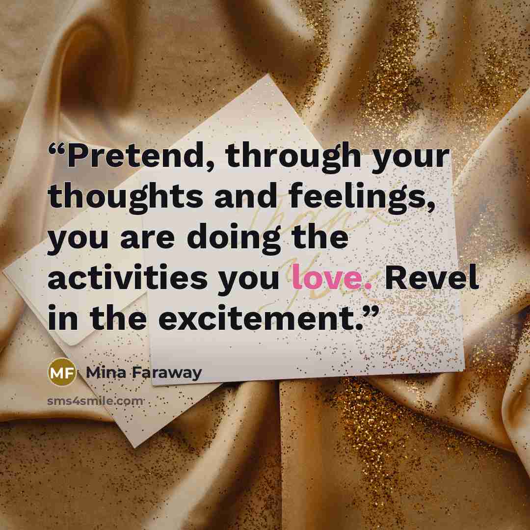 “Pretend, through your thoughts and feelings, you are doing the activities you love. Revel in the excitement.” quote by Mina Faraway