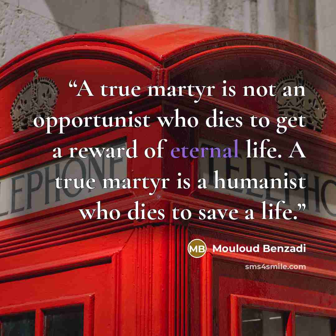 “A true martyr is not an opportunist who dies to get a reward of eternal life. A true martyr is a humanist who dies to save a life.” quote by Mouloud Benzadi