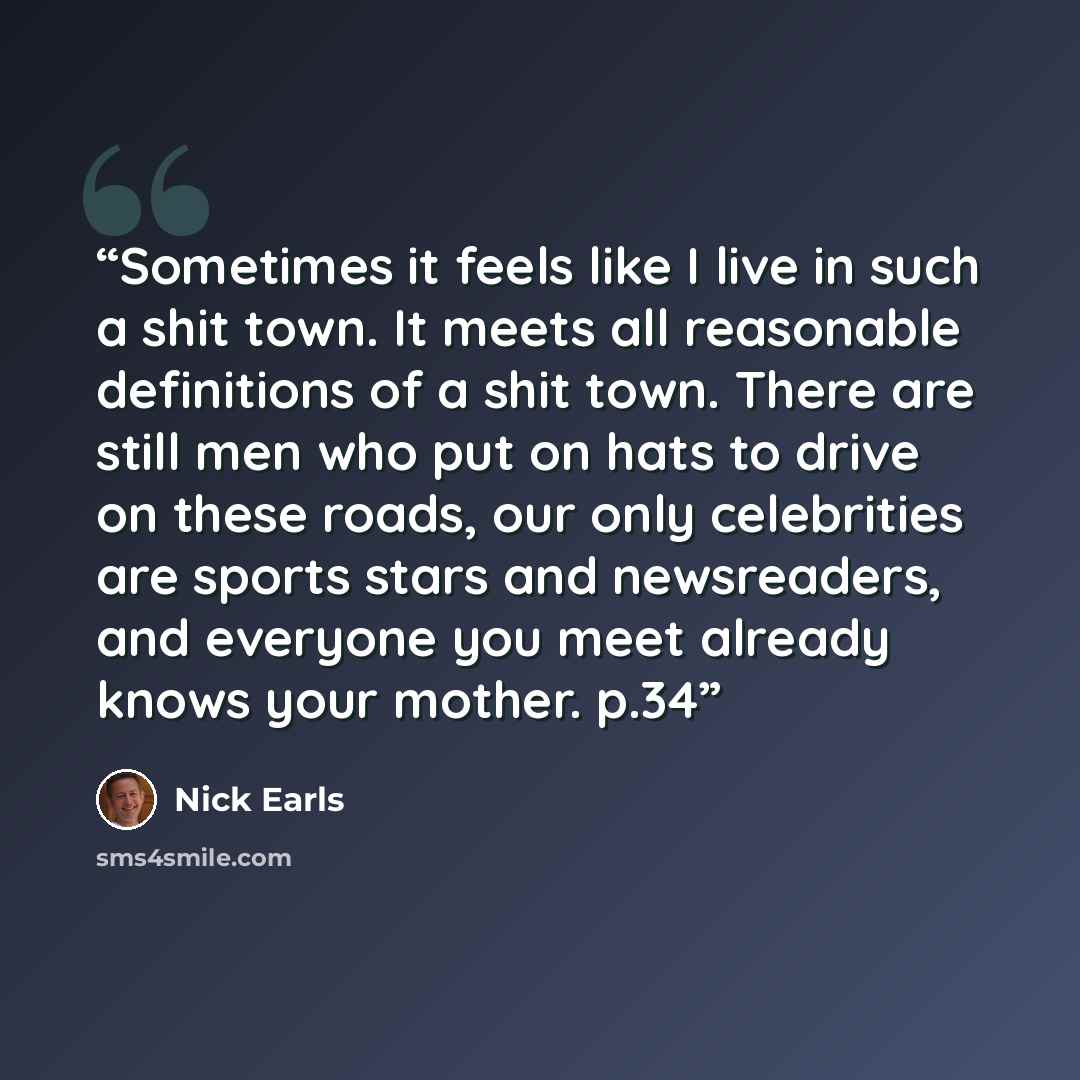 “Sometimes it feels like I live in such a shit town. It meets all reasonable definitions of a shit town. There are still men who put on hats to drive on these roads, our only celebrities are sports stars and newsreaders, and everyone you meet already knows your mother. p.34” quote by Nick Earls