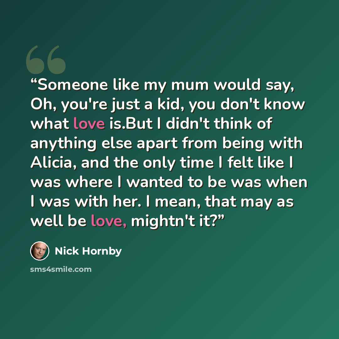 “Someone like my mum would say, Oh, you're just a kid, you don't know what love is.But I didn't think of anything else apart from being with Alicia, and the only time I felt like I was where I wanted to be was when I was with her. I mean, that may as well be love, mightn't it?” quote by Nick Hornby