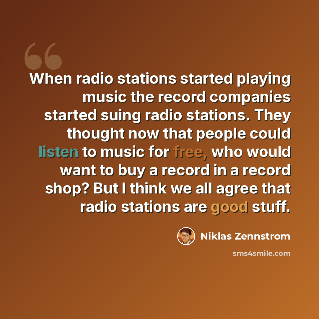 “When radio stations started playing music the record companies started suing radio stations. They thought now that people could listen to music for free, who would want to buy a record in a record shop? But I think we all agree that radio stations are good stuff.” quote by Niklas Zennstrom