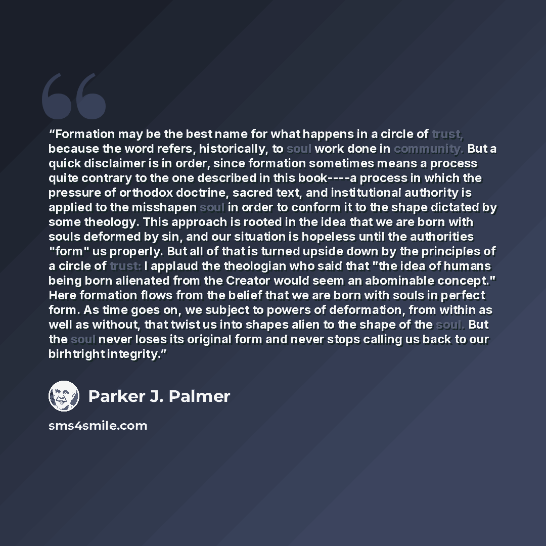 “Formation may be the best name for what happens in a circle of trust, because the word refers, historically, to soul work done in community. But a quick disclaimer is in order, since formation sometimes means a process quite contrary to the one described in this book----a process in which the…” quote by Parker J. Palmer