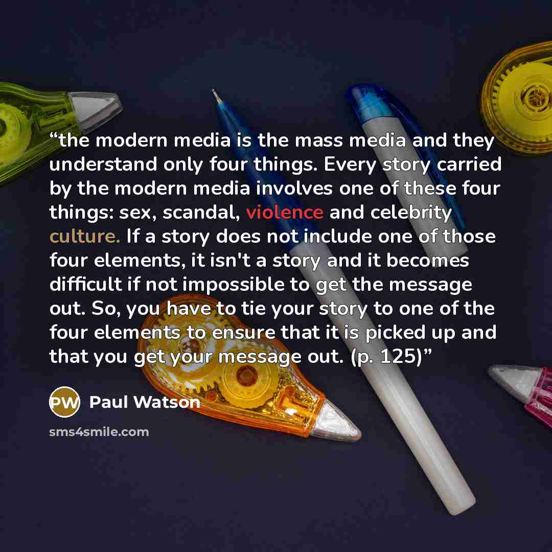“the modern media is the mass media and they understand only four things. Every story carried by the modern media involves one of these four things: sex, scandal, violence and celebrity culture. If a story does not include one of those four elements, it isn't a story and it becomes difficult if not…” quote by Paul Watson