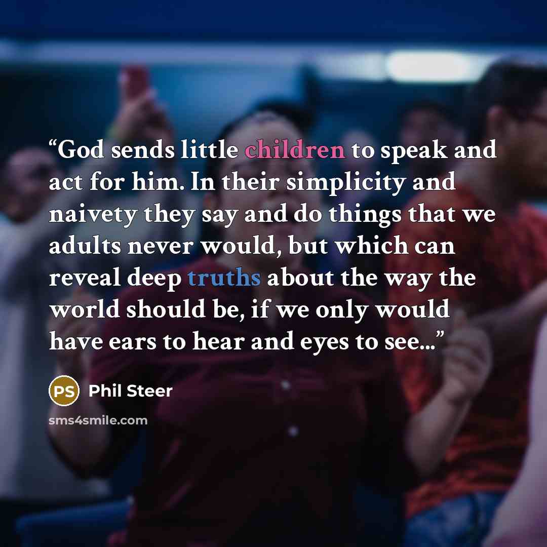 “God sends little children to speak and act for him. In their simplicity and naivety they say and do things that we adults never would, but which can reveal deep truths about the way the world should be, if we only would have ears to hear and eyes to see...” quote by Phil Steer