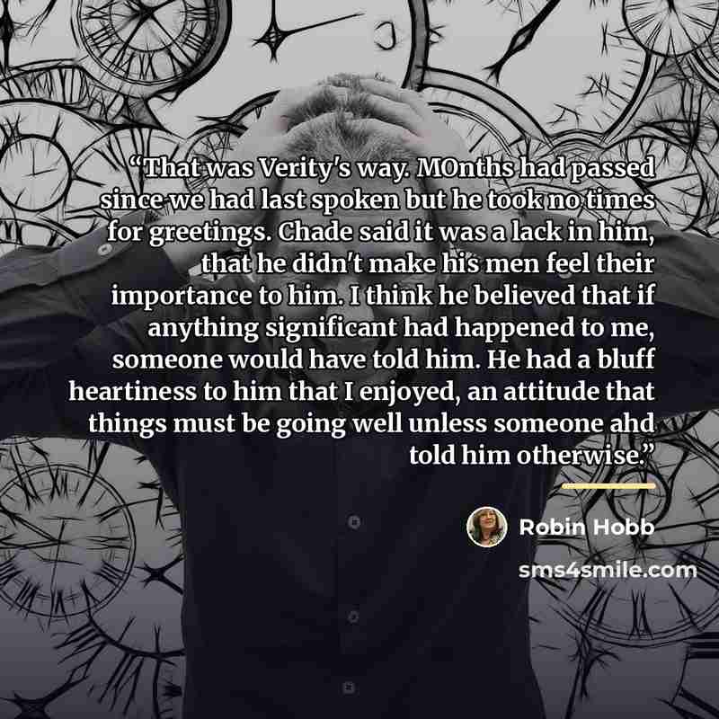 “That was Verity's way. MOnths had passed since we had last spoken but he took no times for greetings. Chade said it was a lack in him, that he didn't make his men feel their importance to him. I think he believed that if anything significant had happened to me, someone would have told him. He had…” quote by Robin Hobb