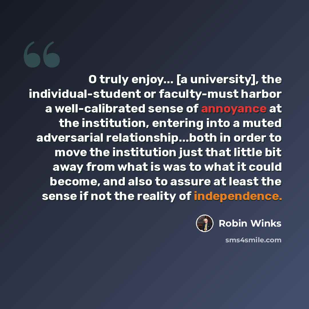 “O truly enjoy... [a university], the individual-student or faculty-must harbor a well-calibrated sense of annoyance at the institution, entering into a muted adversarial relationship...both in order to move the institution just that little bit away from what is was to what it could become, and…” quote by Robin Winks