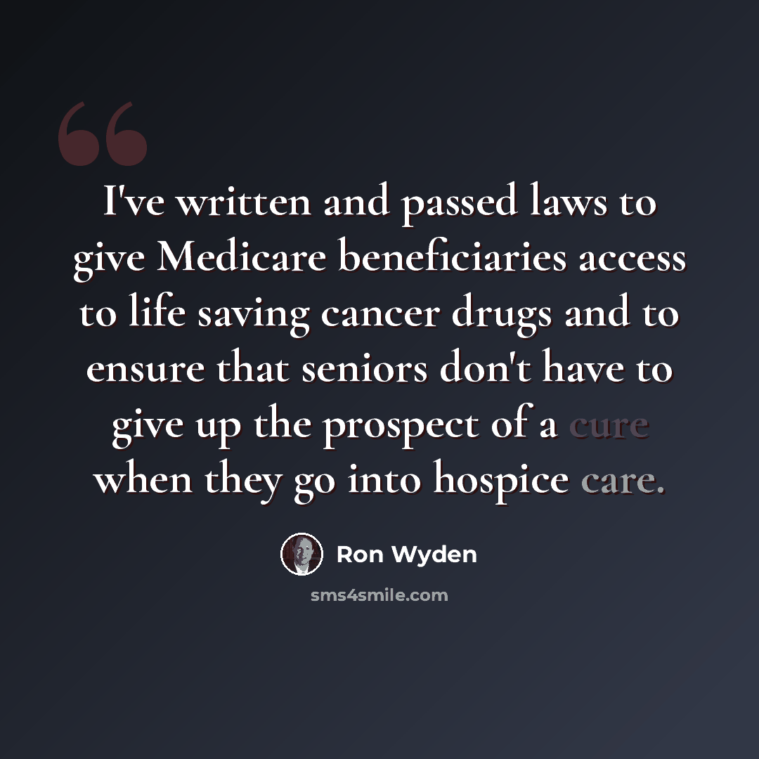 “I've written and passed laws to give Medicare beneficiaries access to life saving cancer drugs and to ensure that seniors don't have to give up the prospect of a cure when they go into hospice care.” quote by Ron Wyden