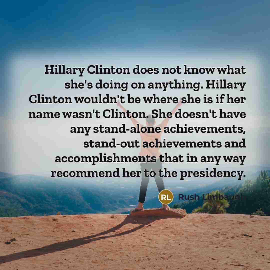 “Hillary Clinton does not know what she's doing on anything. Hillary Clinton wouldn't be where she is if her name wasn't Clinton. She doesn't have any stand-alone achievements, stand-out achievements and accomplishments that in any way recommend her to the presidency.” quote by Rush Limbaugh