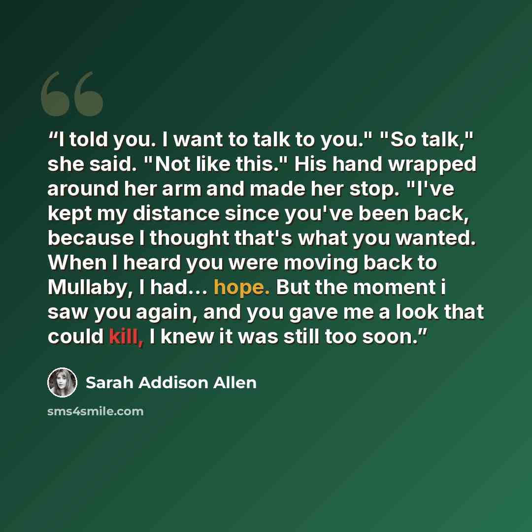 “I told you. I want to talk to you." "So talk," she said. "Not like this." His hand wrapped around her arm and made her stop. "I've kept my distance since you've been back, because I thought that's what you wanted. When I heard you were moving back to Mullaby, I had... hope. But the moment i saw…” quote by Sarah Addison Allen