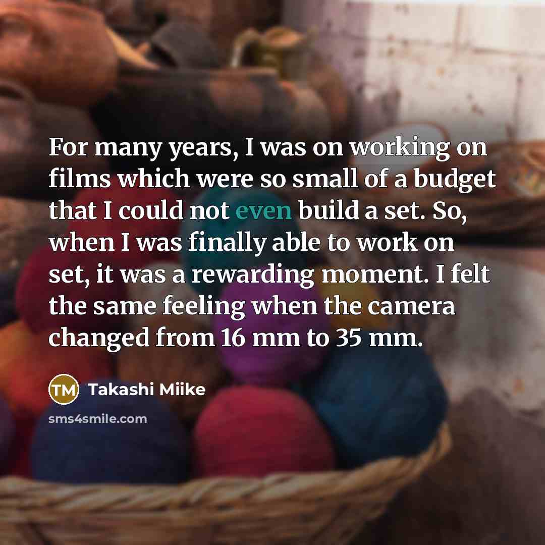 “For many years, I was on working on films which were so small of a budget that I could not even build a set. So, when I was finally able to work on set, it was a rewarding moment. I felt the same feeling when the camera changed from 16 mm to 35 mm.” quote by Takashi Miike