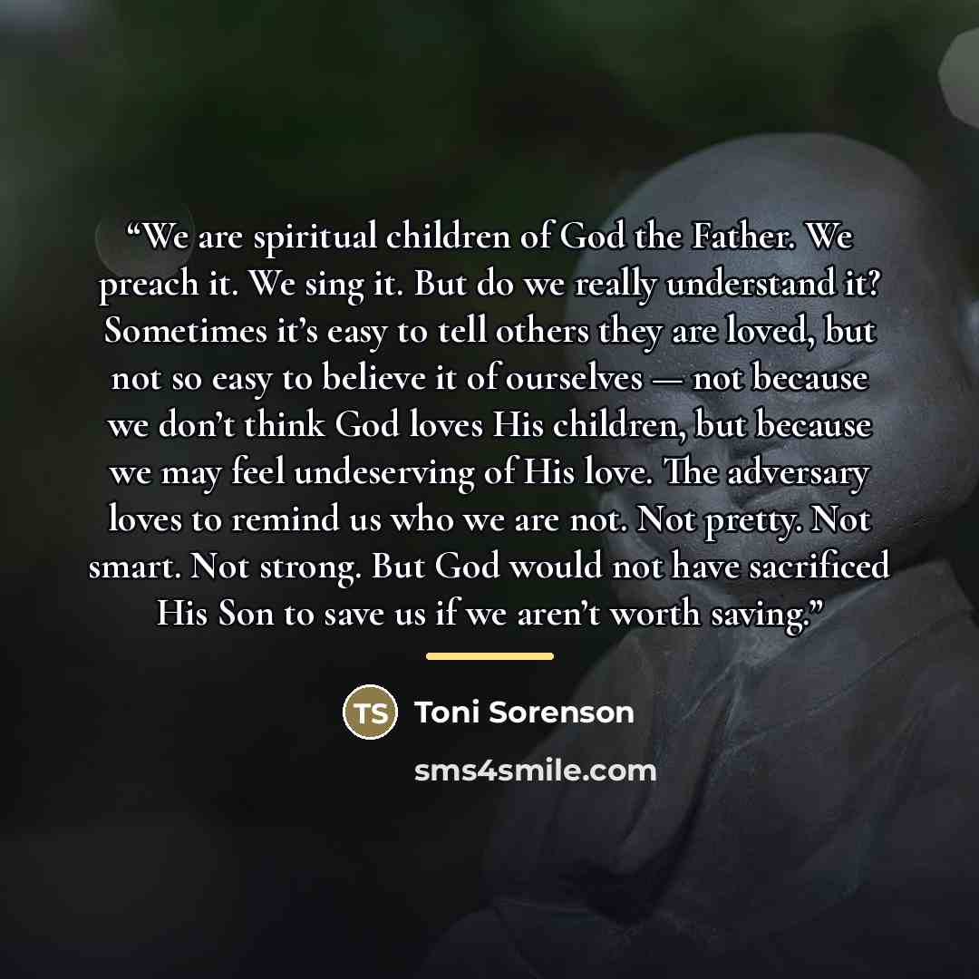 “We are spiritual children of God the Father. We preach it. We sing it. But do we really understand it? Sometimes it’s easy to tell others they are loved, but not so easy to believe it of ourselves — not because we don’t think God loves His children, but because we may feel undeserving of His love…” quote by Toni Sorenson