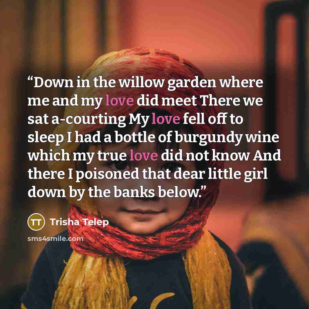 “Down in the willow garden where me and my love did meet There we sat a-courting My love fell off to sleep I had a bottle of burgundy wine which my true love did not know And there I poisoned that dear little girl down by the banks below.” quote by Trisha Telep