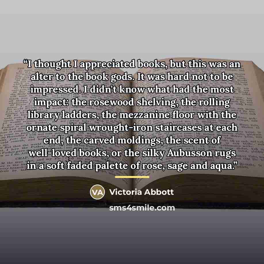 “I thought I appreciated books, but this was an alter to the book gods. It was hard not to be impressed. I didn't know what had the most impact: the rosewood shelving, the rolling library ladders, the mezzanine floor with the ornate spiral wrought-iron staircases at each end, the carved moldings…” quote by Victoria Abbott