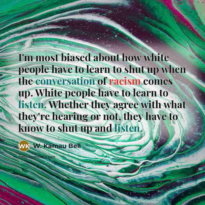“I'm most biased about how white people have to learn to shut up when the conversation of racism comes up. White people have to learn to listen. Whether they agree with what they're hearing or not, they have to know to shut up and listen.” quote by W. Kamau Bell