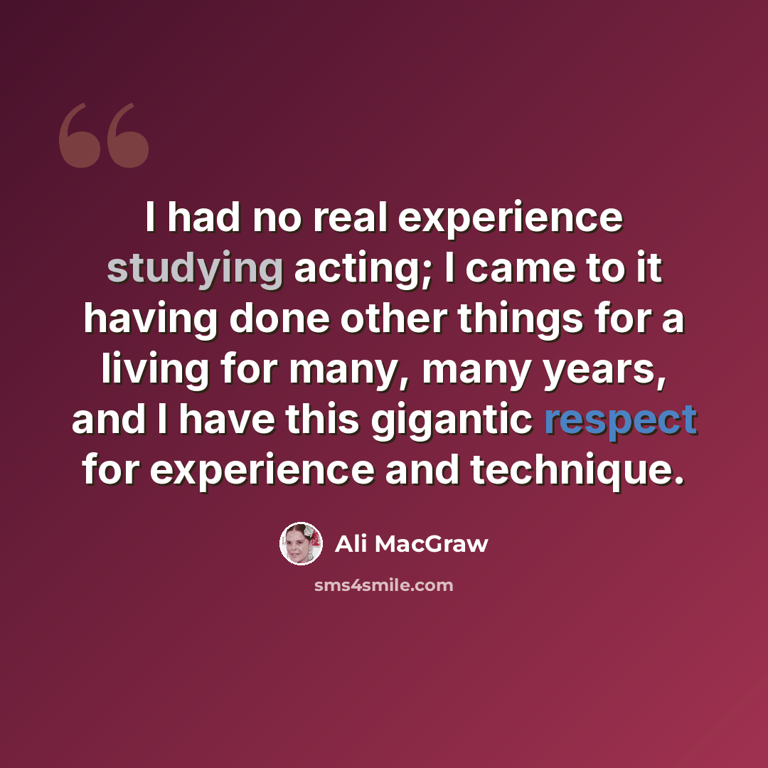 “I had no real experience studying acting; I came to it having done other things for a living for many, many years, and I have this gigantic respect for experience and technique.” quote by Ali MacGraw
