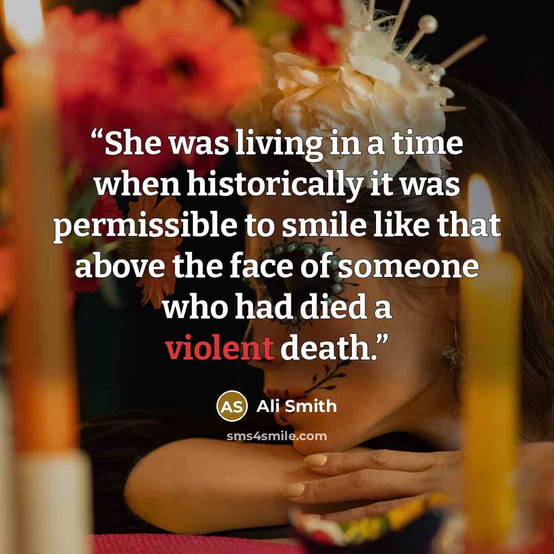 “She was living in a time when historically it was permissible to smile like that above the face of someone who had died a violent death.” quote by Ali Smith