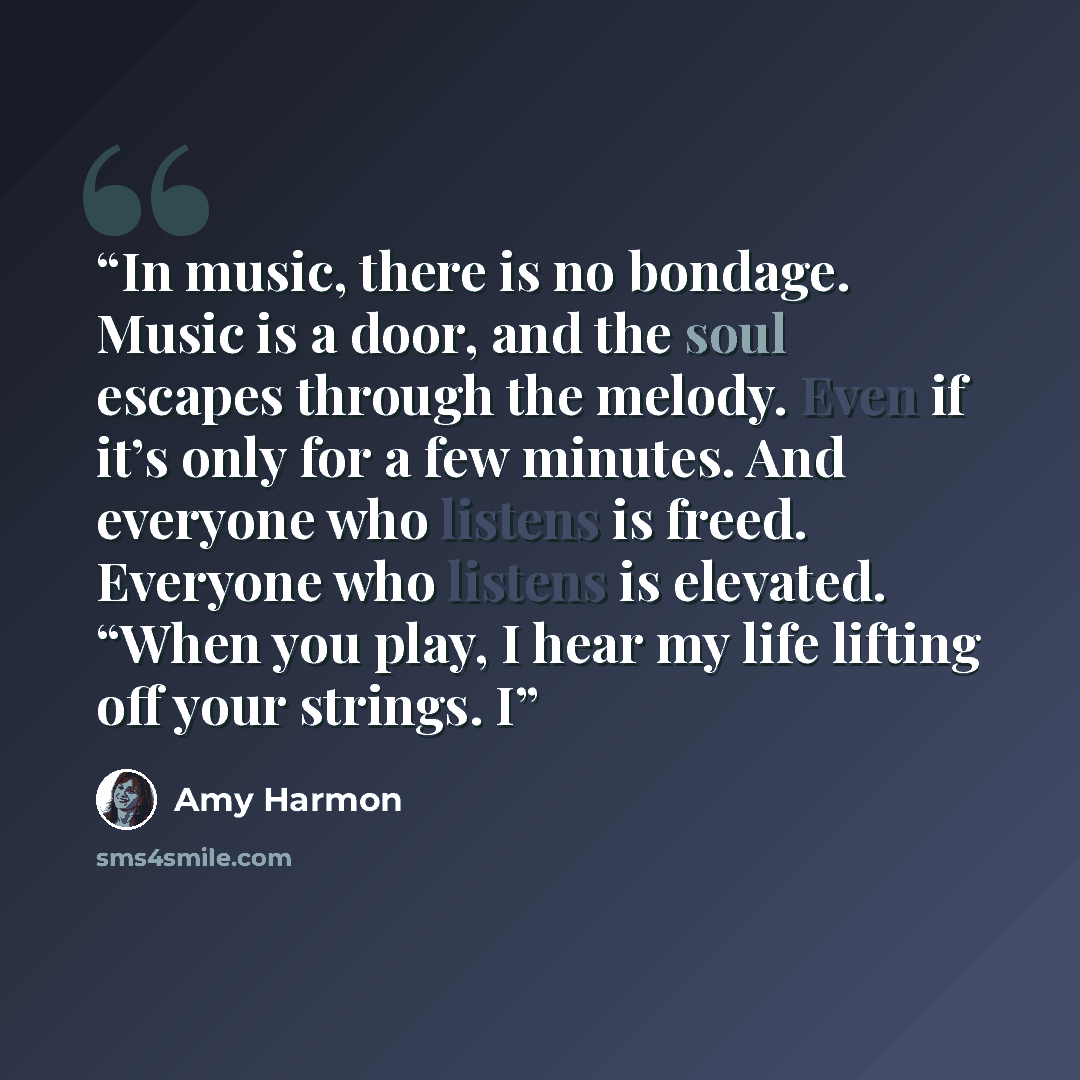 “In music, there is no bondage. Music is a door, and the soul escapes through the melody. Even if it’s only for a few minutes. And everyone who listens is freed. Everyone who listens is elevated. “When you play, I hear my life lifting off your strings. I” quote by Amy Harmon