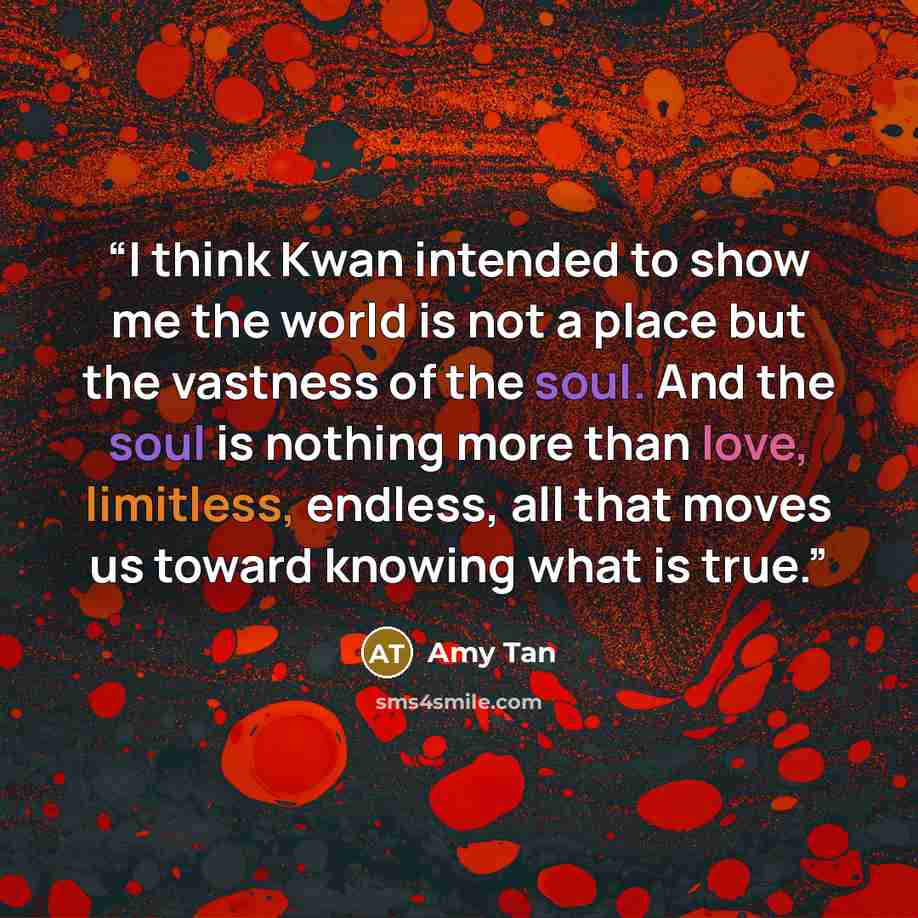 “I think Kwan intended to show me the world is not a place but the vastness of the soul. And the soul is nothing more than love, limitless, endless, all that moves us toward knowing what is true.” quote by Amy Tan