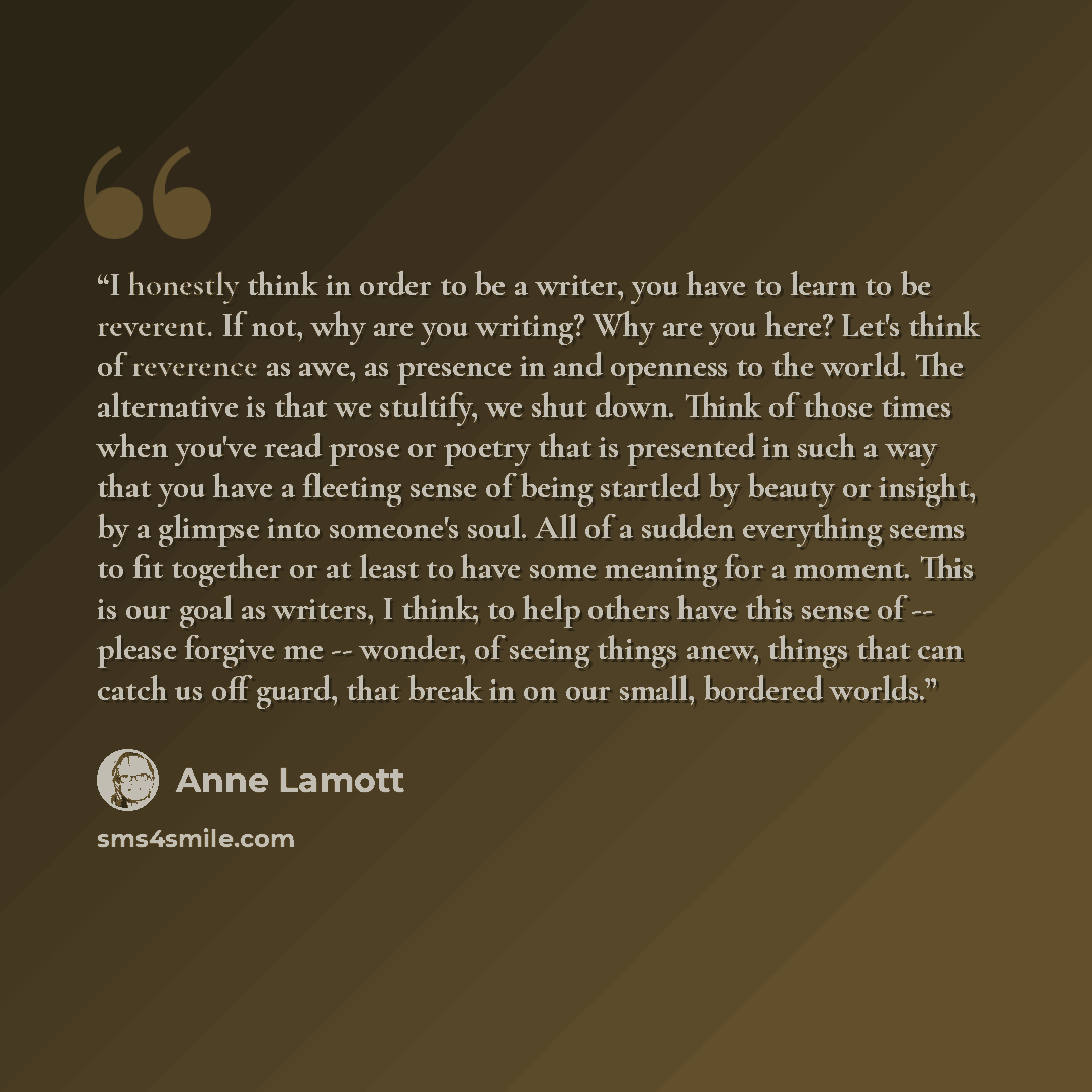 “I honestly think in order to be a writer, you have to learn to be reverent. If not, why are you writing? Why are you here? Let's think of reverence as awe, as presence in and openness to the world. The alternative is that we stultify, we shut down. Think of those times when you've read prose or…” quote by Anne Lamott