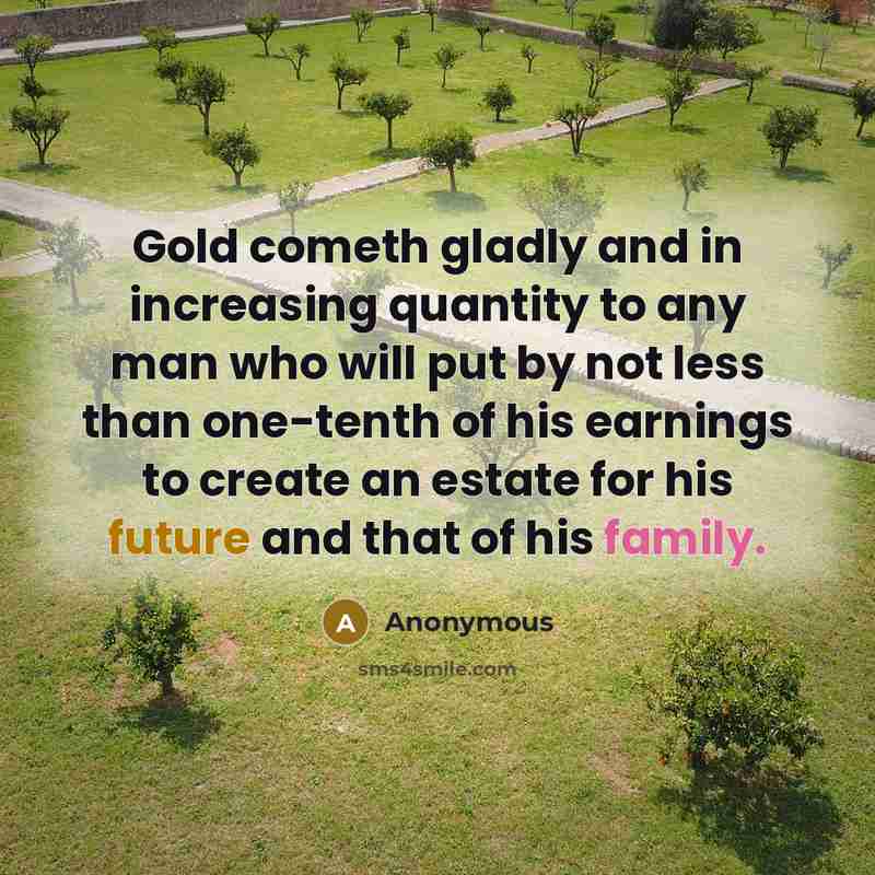 “Gold cometh gladly and in increasing quantity to any man who will put by not less than one-tenth of his earnings to create an estate for his future and that of his family.” quote by Anonymous