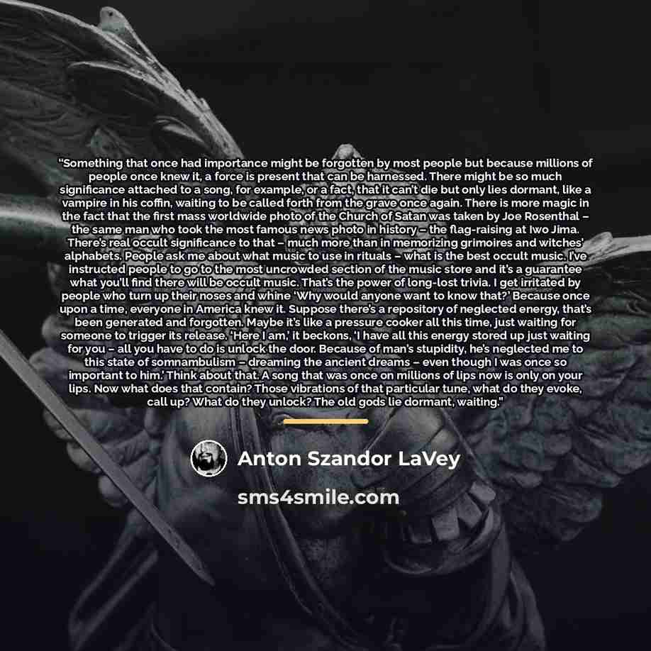“Something that once had importance might be forgotten by most people but because millions of people once knew it, a force is present that can be harnessed. There might be so much significance attached to a song, for example, or a fact, that it can’t die but only lies dormant, like a vampire in his…” quote by Anton Szandor LaVey