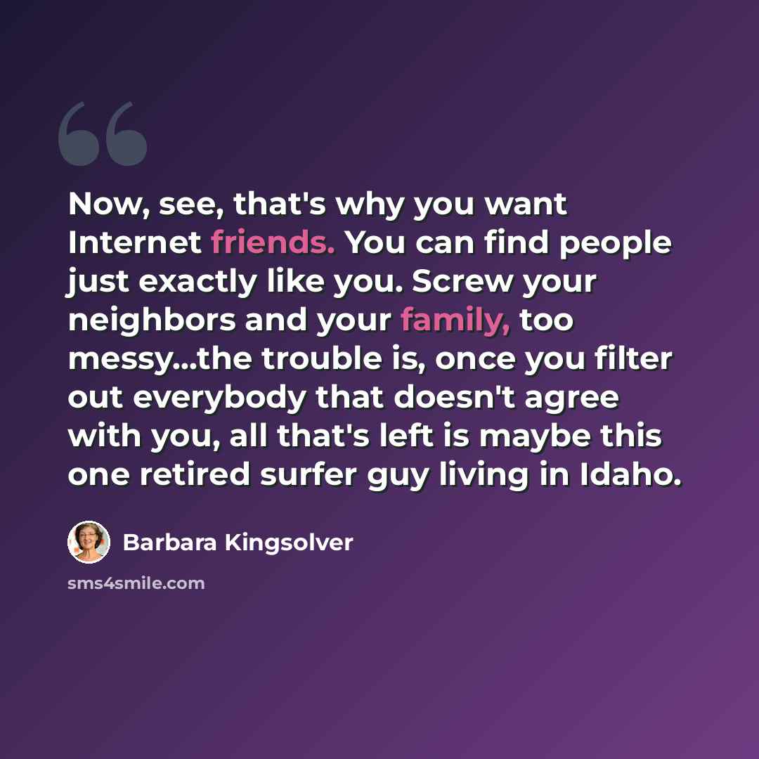 “Now, see, that's why you want Internet friends. You can find people just exactly like you. Screw your neighbors and your family, too messy...the trouble is, once you filter out everybody that doesn't agree with you, all that's left is maybe this one retired surfer guy living in Idaho.” quote by Barbara Kingsolver