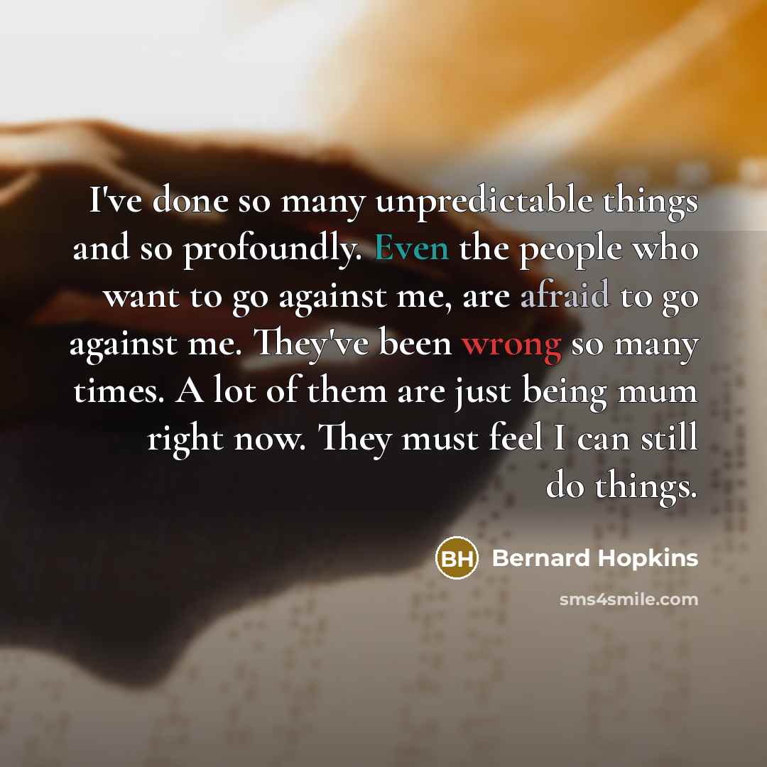 “I've done so many unpredictable things and so profoundly. Even the people who want to go against me, are afraid to go against me. They've been wrong so many times. A lot of them are just being mum right now. They must feel I can still do things.” quote by Bernard Hopkins