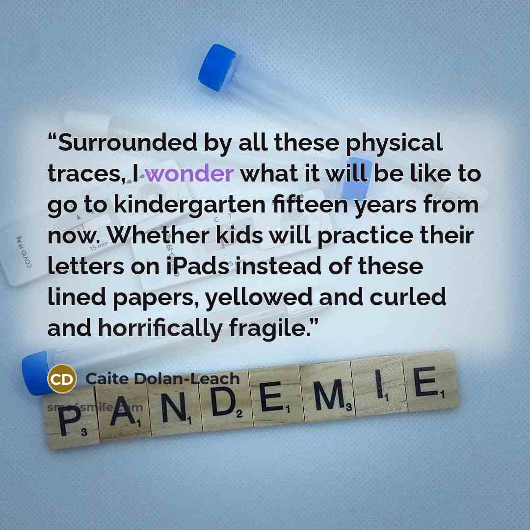 “Surrounded by all these physical traces, I wonder what it will be like to go to kindergarten fifteen years from now. Whether kids will practice their letters on iPads instead of these lined papers, yellowed and curled and horrifically fragile.” quote by Caite Dolan-Leach